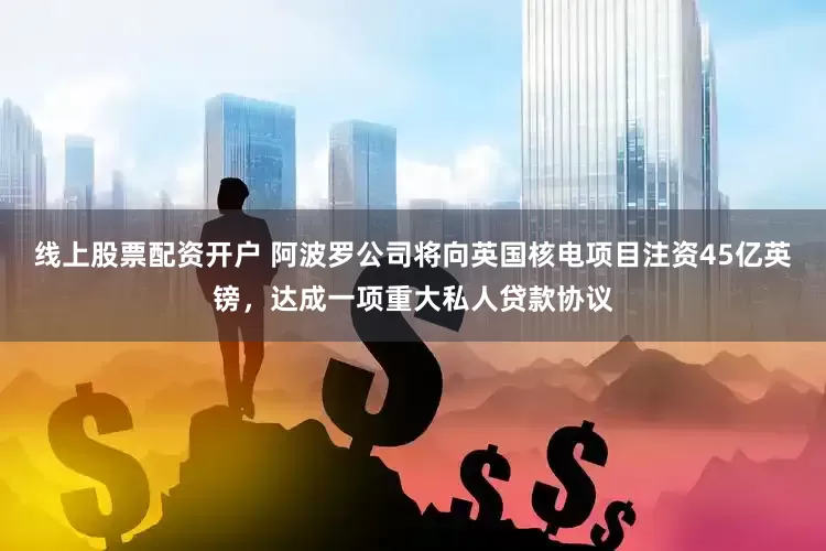 线上股票配资开户 阿波罗公司将向英国核电项目注资45亿英镑，达成一项重大私人贷款协议