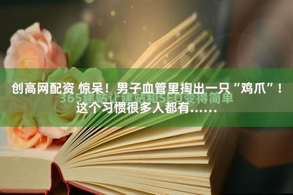 创高网配资 惊呆！男子血管里掏出一只“鸡爪”！这个习惯很多人都有...…