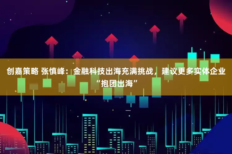 创嘉策略 张慎峰：金融科技出海充满挑战，建议更多实体企业“抱团出海”