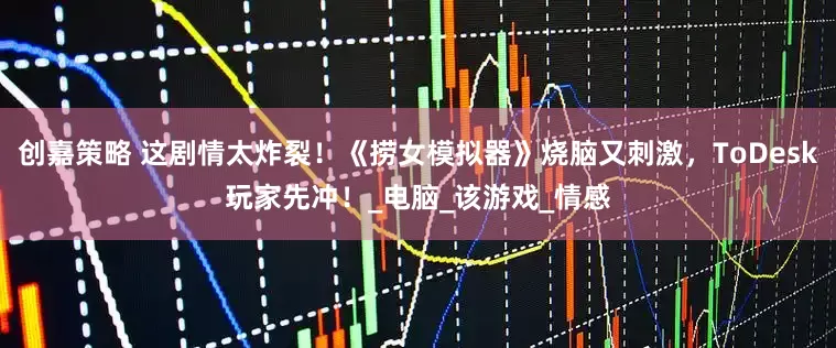 创嘉策略 这剧情太炸裂！《捞女模拟器》烧脑又刺激，ToDesk玩家先冲！_电脑_该游戏_情感