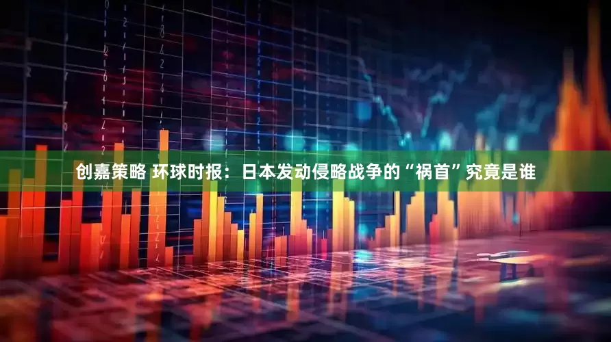 创嘉策略 环球时报：日本发动侵略战争的“祸首”究竟是谁