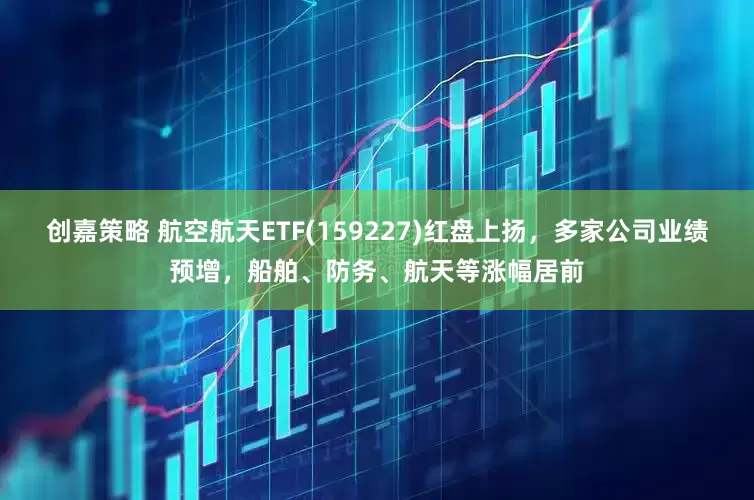 创嘉策略 航空航天ETF(159227)红盘上扬，多家公司业绩预增，船舶、防务、航天等涨幅居前
