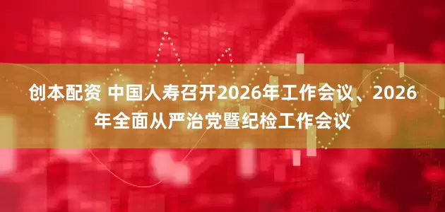 创本配资 中国人寿召开2026年工作会议、2026年全面从严治党暨纪检工作会议