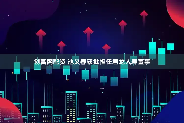 创高网配资 池义春获批担任君龙人寿董事