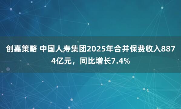 创嘉策略 中国人寿集团2025年合并保费收入8874亿元，同比增长7.4%