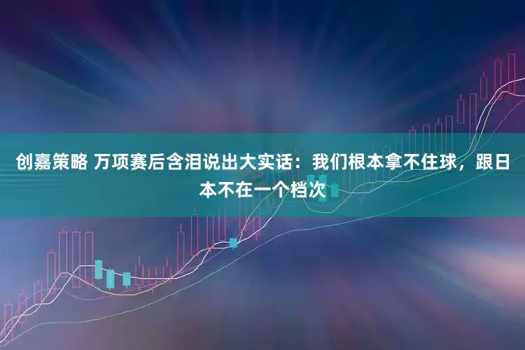 创嘉策略 万项赛后含泪说出大实话：我们根本拿不住球，跟日本不在一个档次
